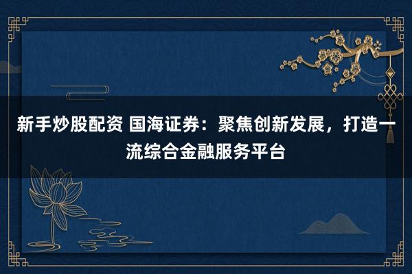 新手炒股配资 国海证券：聚焦创新发展，打造一流综合金融服务平台