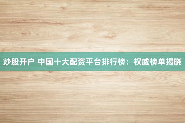 炒股开户 中国十大配资平台排行榜：权威榜单揭晓