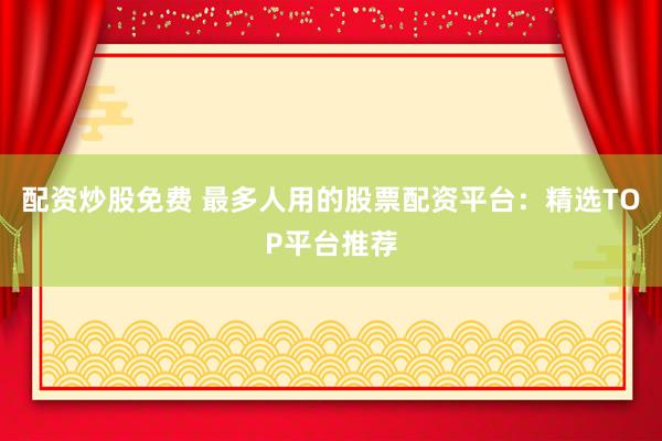配资炒股免费 最多人用的股票配资平台：精选TOP平台推荐