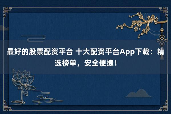 最好的股票配资平台 十大配资平台App下载：精选榜单，安全便捷！