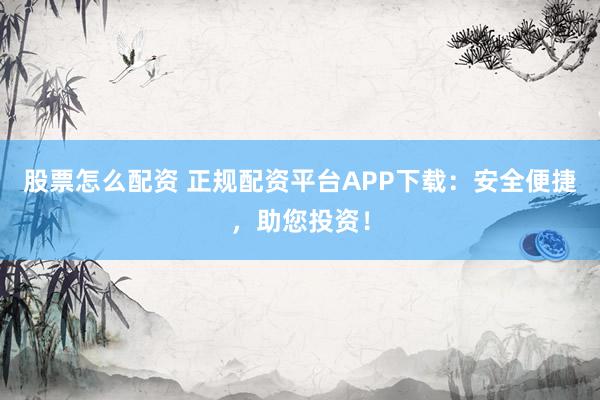 股票怎么配资 正规配资平台APP下载：安全便捷，助您投资！