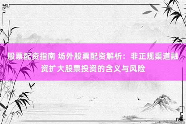 股票配资指南 场外股票配资解析：非正规渠道融资扩大股票投资的含义与风险