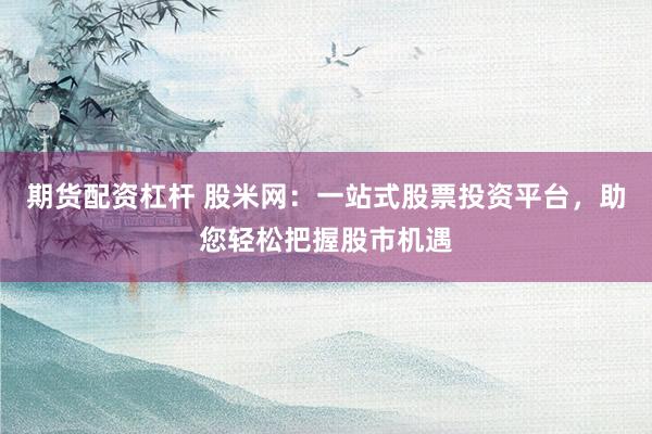 期货配资杠杆 股米网：一站式股票投资平台，助您轻松把握股市机遇