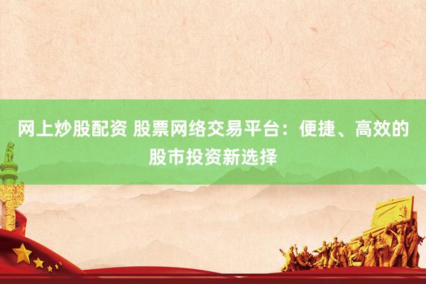 网上炒股配资 股票网络交易平台：便捷、高效的股市投资新选择