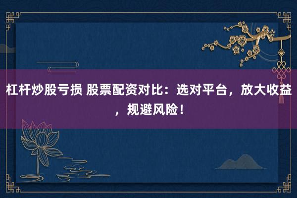 杠杆炒股亏损 股票配资对比：选对平台，放大收益，规避风险！