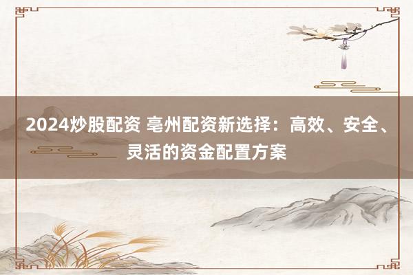 2024炒股配资 亳州配资新选择：高效、安全、灵活的资金配置方案