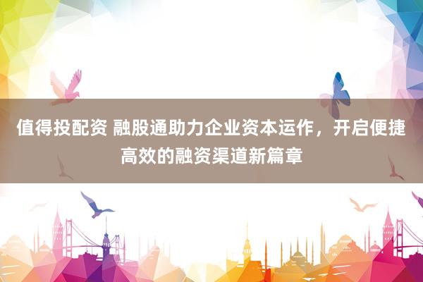 值得投配资 融股通助力企业资本运作，开启便捷高效的融资渠道新篇章