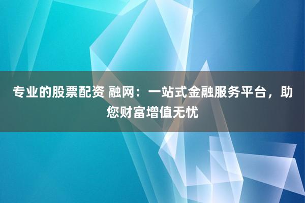 专业的股票配资 融网：一站式金融服务平台，助您财富增值无忧