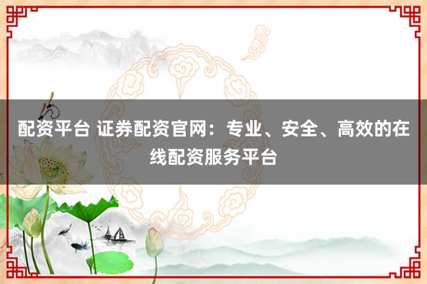 配资平台 证券配资官网：专业、安全、高效的在线配资服务平台