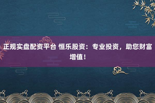 正规实盘配资平台 恒乐股资：专业投资，助您财富增值！