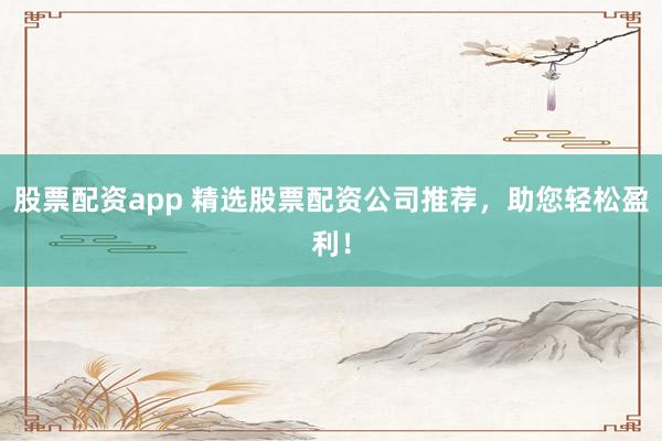 股票配资app 精选股票配资公司推荐，助您轻松盈利！