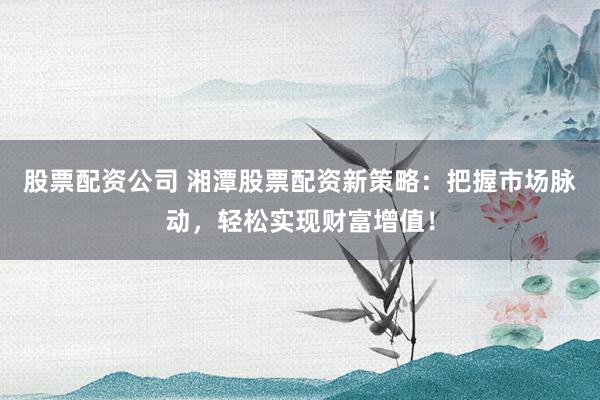 股票配资公司 湘潭股票配资新策略：把握市场脉动，轻松实现财富增值！