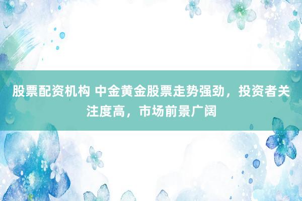 股票配资机构 中金黄金股票走势强劲，投资者关注度高，市场前景广阔