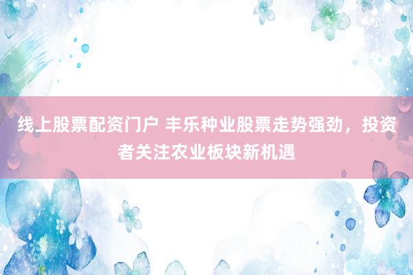 线上股票配资门户 丰乐种业股票走势强劲，投资者关注农业板块新机遇