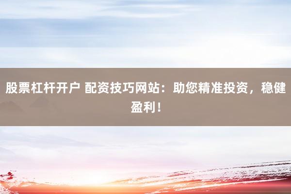 股票杠杆开户 配资技巧网站：助您精准投资，稳健盈利！