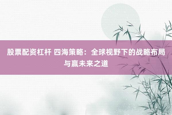股票配资杠杆 四海策略：全球视野下的战略布局与赢未来之道
