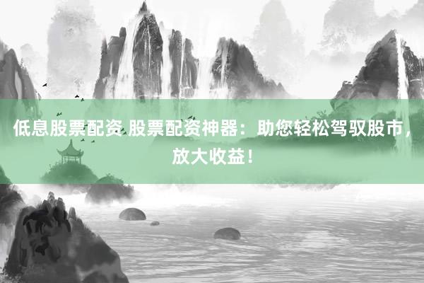 低息股票配资 股票配资神器：助您轻松驾驭股市，放大收益！