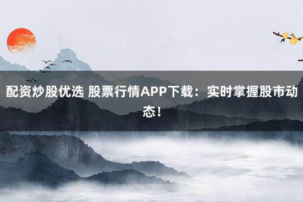 配资炒股优选 股票行情APP下载：实时掌握股市动态！