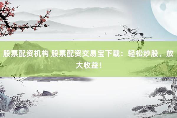 股票配资机构 股票配资交易宝下载：轻松炒股，放大收益！