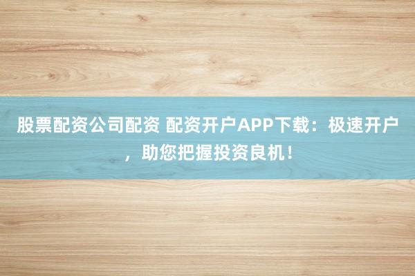 股票配资公司配资 配资开户APP下载：极速开户，助您把握投资良机！
