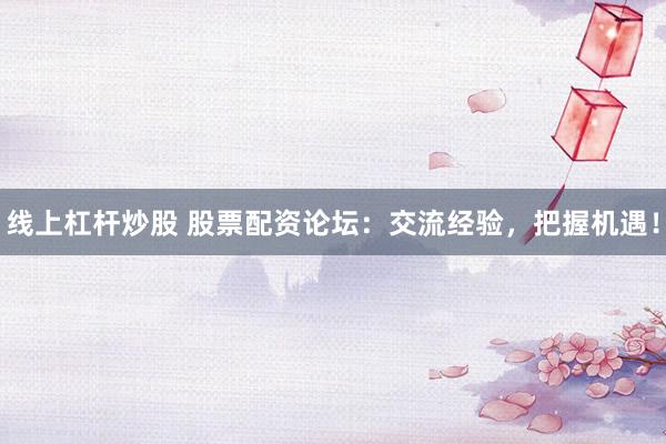 线上杠杆炒股 股票配资论坛：交流经验，把握机遇！