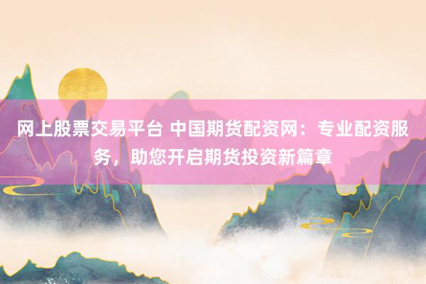 网上股票交易平台 中国期货配资网：专业配资服务，助您开启期货投资新篇章