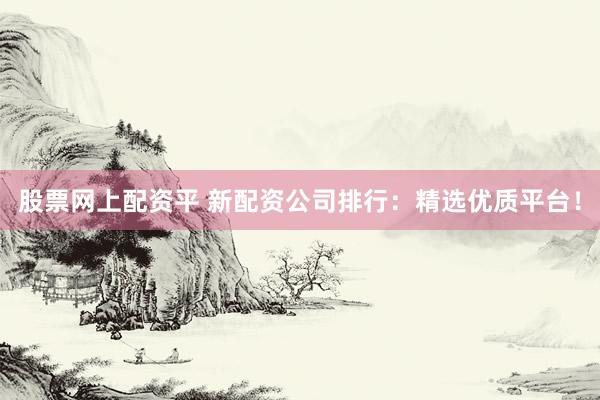 股票网上配资平 新配资公司排行：精选优质平台！