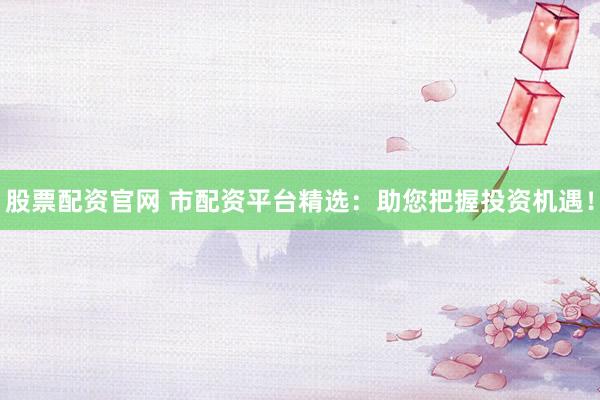 股票配资官网 市配资平台精选：助您把握投资机遇！