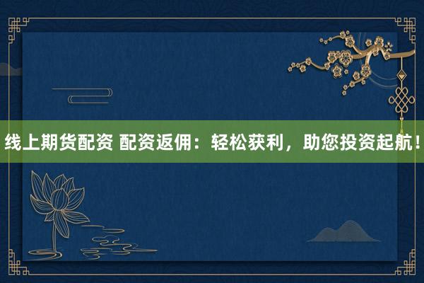 线上期货配资 配资返佣：轻松获利，助您投资起航！