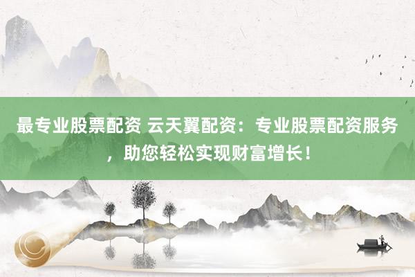 最专业股票配资 云天翼配资：专业股票配资服务，助您轻松实现财富增长！