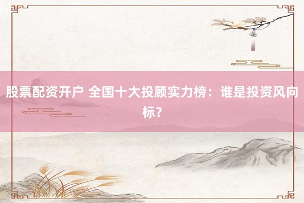 股票配资开户 全国十大投顾实力榜：谁是投资风向标？