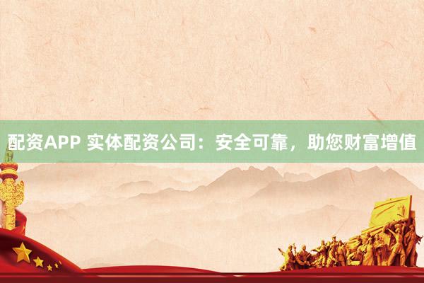 配资APP 实体配资公司：安全可靠，助您财富增值
