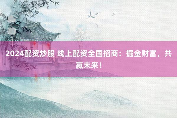 2024配资炒股 线上配资全国招商：掘金财富，共赢未来！