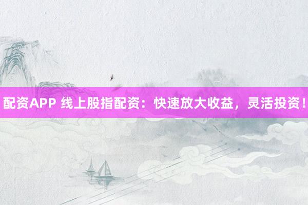 配资APP 线上股指配资：快速放大收益，灵活投资！
