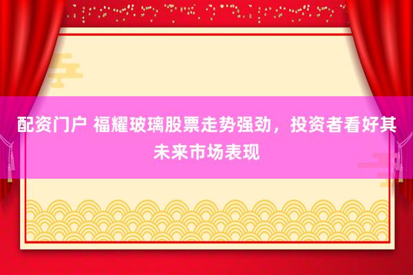 配资门户 福耀玻璃股票走势强劲，投资者看好其未来市场表现