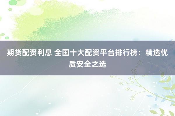 期货配资利息 全国十大配资平台排行榜：精选优质安全之选