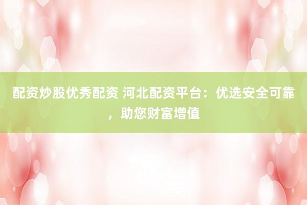 配资炒股优秀配资 河北配资平台：优选安全可靠，助您财富增值