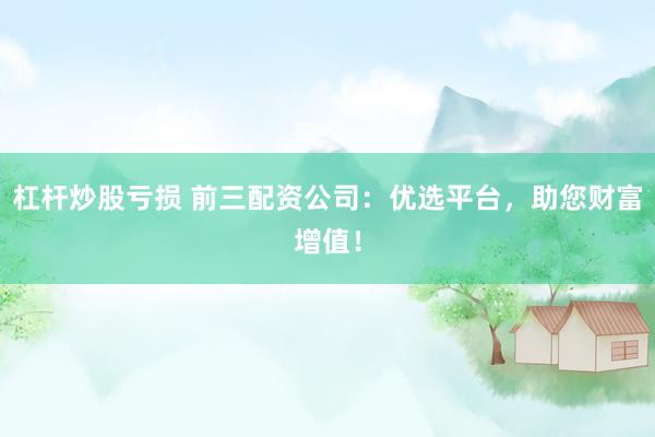 杠杆炒股亏损 前三配资公司：优选平台，助您财富增值！