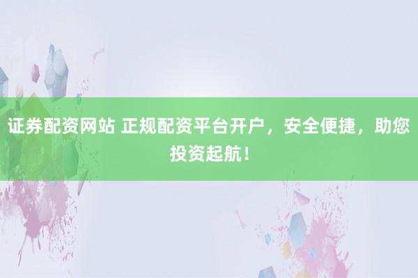 证券配资网站 正规配资平台开户，安全便捷，助您投资起航！