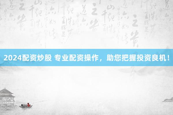 2024配资炒股 专业配资操作，助您把握投资良机！