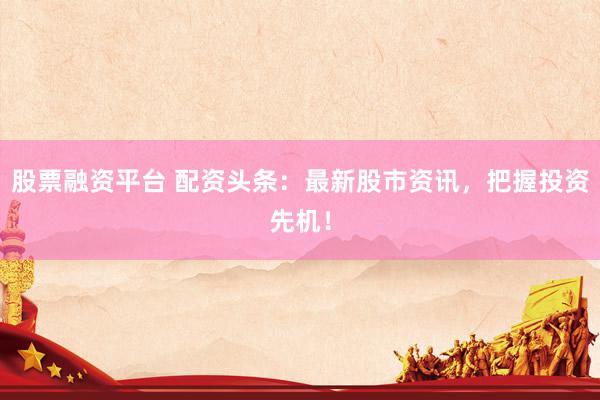 股票融资平台 配资头条：最新股市资讯，把握投资先机！