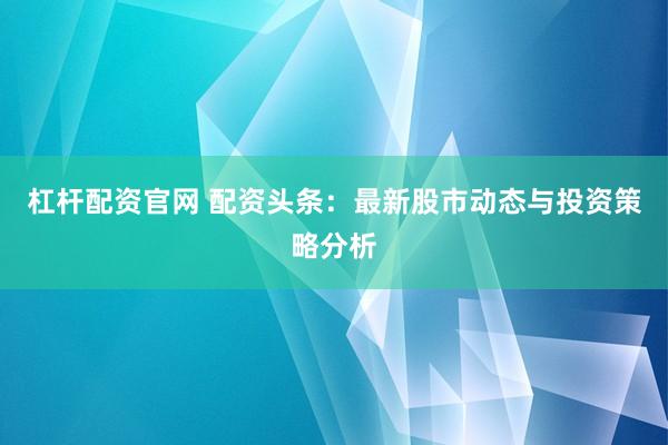 杠杆配资官网 配资头条：最新股市动态与投资策略分析