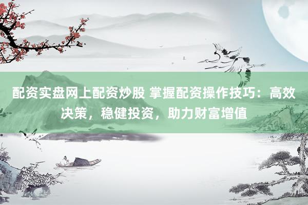 配资实盘网上配资炒股 掌握配资操作技巧：高效决策，稳健投资，助力财富增值