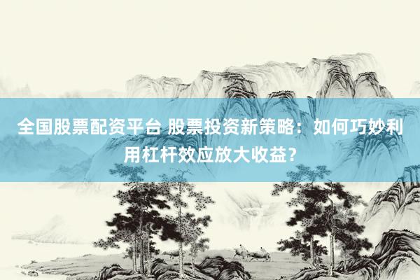 全国股票配资平台 股票投资新策略：如何巧妙利用杠杆效应放大收益？