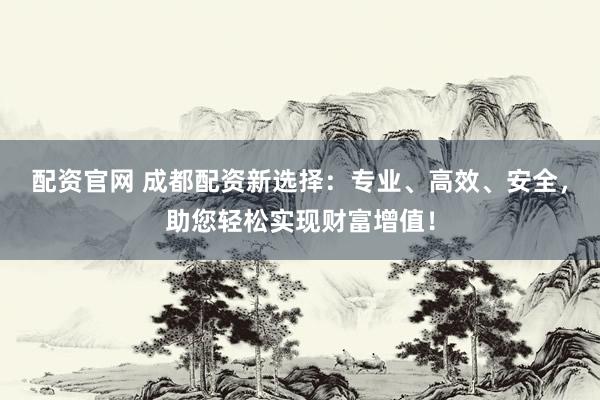 配资官网 成都配资新选择：专业、高效、安全，助您轻松实现财富增值！