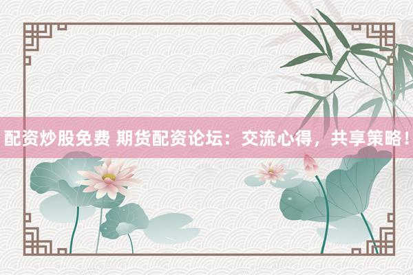 配资炒股免费 期货配资论坛：交流心得，共享策略！