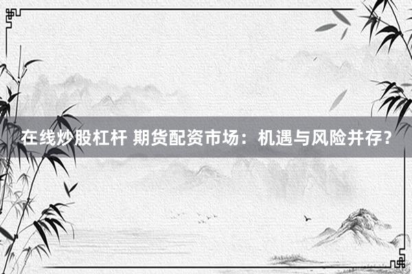 在线炒股杠杆 期货配资市场：机遇与风险并存？