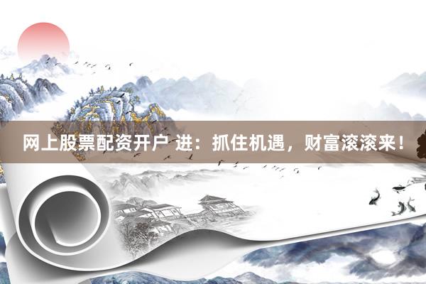 网上股票配资开户 进：抓住机遇，财富滚滚来！