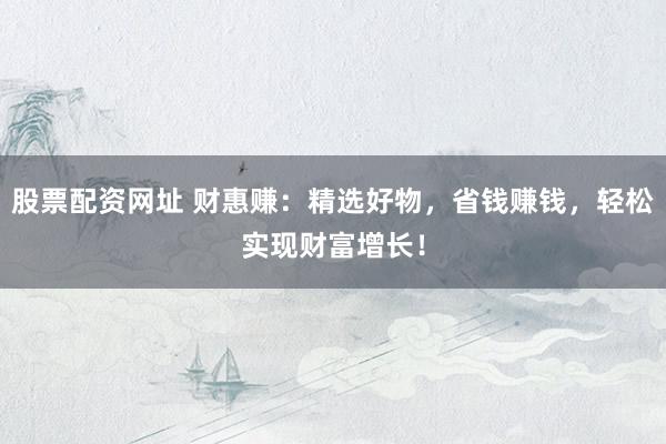 股票配资网址 财惠赚：精选好物，省钱赚钱，轻松实现财富增长！