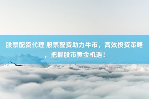 股票配资代理 股票配资助力牛市，高效投资策略，把握股市黄金机遇！